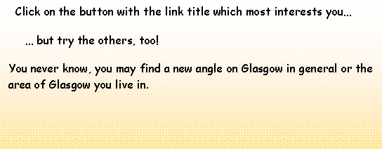 Text Box:   Click on the button with the link title which most interests you      but try the others, too!You never know, you may find a new angle on Glasgow in general or the area of Glasgow you live in.