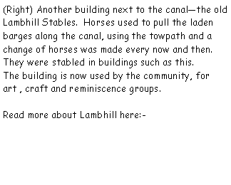 Text Box: (Right) Another building next to the canalthe old Lambhill Stables.  Horses used to pull the laden barges along the canal, using the towpath and a change of horses was made every now and then.  They were stabled in buildings such as this.The building is now used by the community, for art , craft and reminiscence groups.Read more about Lambhill here:-