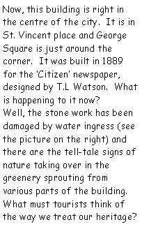 Text Box: Now, this building is right in the centre of the city.  It is in St. Vincent place and George Square is just around the corner.  It was built in 1889 for the Citizen newspaper, designed by T.L Watson.  What is happening to it now?Well, the stone work has been damaged by water ingress (see the picture on the right) and there are the tell-tale signs of nature taking over in the greenery sprouting from various parts of the building.What must tourists think of the way we treat our heritage?