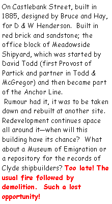 Text Box: On Castlebank Street, built in 1885, designed by Bruce and Hay, for D & W Henderson.  Built in red brick and sandstone; the office block of Meadowside Shipyard, which was started by David Todd (first Provost of Partick and partner in Todd & McGregor) and then became part of the Anchor Line. Rumour had it, it was to be taken down and rebuilt at another site.Redevelopment continues apace all around itwhen will this building have its chance?  What about a Museum of Emigration or a repository for the records of Clyde shipbuilders? Too late! The usual fire followed by demolition.  Such a lost opportunity!