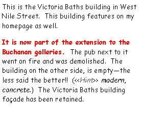 Text Box: This is the Victoria Baths building in West Nile Street.  This building features on my homepage as well.  It is now part of the extension to the Buchanan galleries.  The pub next to it went on fire and was demolished.  The building on the other side, is emptythe less said the better!!  (<<Hint>> modern, concrete.)  The Victoria Baths building faade has been retained.