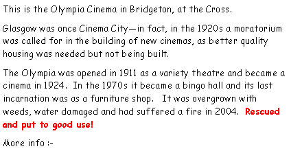 Text Box: This is the Olympia Cinema in Bridgeton, at the Cross.  Glasgow was once Cinema Cityin fact, in the 1920s a moratorium was called for in the building of new cinemas, as better quality housing was needed but not being built.The Olympia was opened in 1911 as a variety theatre and became a cinema in 1924.  In the 1970s it became a bingo hall and its last incarnation was as a furniture shop.   It was overgrown with weeds, water damaged and had suffered a fire in 2004.  Rescued and put to good use!More info :-  