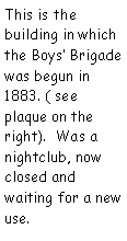 Text Box: This is the building in which the Boys Brigade was begun in 1883. ( see plaque on the right).  Was a nightclub, now closed and waiting for a new use.