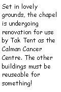 Text Box: Set in lovely grounds, the chapel has undergone renovation for use by Tak Tent as the Calman Cancer Centre. The other buildings must be reuseable for something!    
