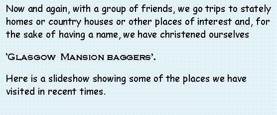 Text Box: Now and again, with a group of friends, we go trips to stately homes or country houses or other places of interest and, for the sake of having a name, we have christened ourselvesGlasgow  Mansion baggers.Here is a slideshow showing some of the places we have visited in recent times.