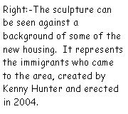 Text Box: Right:-The sculpture can be seen against a background of some of the new housing.  It represents  the immigrants who came to the area, created by Kenny Hunter and erected in 2004.  