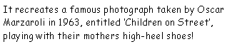 Text Box: It recreates a famous photograph taken by Oscar Marzaroli in 1963, entitled Children on Street, playing with their mothers high-heel shoes!