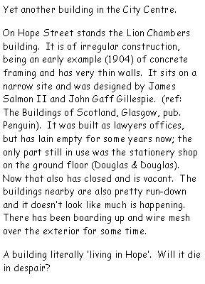 Text Box: Yet another building in the City Centre.  On Hope Street stands the Lion Chambers building.  It is of irregular construction, being an early example (1904) of concrete framing and has very thin walls.  It sits on a narrow site and was designed by James Salmon II and John Gaff Gillespie.  (ref: The Buildings of Scotland, Glasgow, pub. Penguin).  It was built as lawyers offices, but has lain empty for some years now; the only part still in use was the stationery shop on the ground floor (Douglas & Douglas).  Now that also has closed and is vacant.  The buildings nearby are also pretty run-down and it doesnt look like much is happening.  There has been boarding up and wire mesh over the exterior for some time.  A building literally living in Hope.  Will it die in despair?