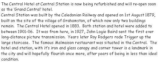 Text Box: The Central Hotel at Central Station is now being refurbished and will re-open soon as the Grand Central hotel.   Central Station was built by the Caledonian Railway and opened on 1st August 1879,  built on the site of the village of Grahamston, of which now only two buildings remain.  The Central Hotel opened in 1883.  Both station and hotel were added to between 1901-06.  It was from here, in 1927, John Logie Baird sent the first ever long-distance picture transmission.  Years later Roy Rodgers rode Trigger up the large staircase.  The famous Malmaison restaurant was situated in the Central.  The hotel and station, with its iron and glass canopy and corner tower is a landmark in the city and will hopefully flourish once more, after years of being in less than ideal condition.  