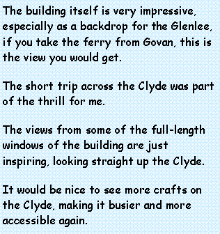 Text Box: The building itself is very impressive, especially as a backdrop for the Glenlee, if you take the ferry from Govan, this is the view you would get.  The short trip across the Clyde was part of the thrill for me.The views from some of the full-length windows of the building are just inspiring, looking straight up the Clyde.It would be nice to see more crafts on the Clyde, making it busier and more accessible again.